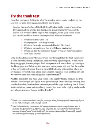 [ 85 ]
street signs and breadcrumbs
Try the trunk test
Now that you have a feeling for all of the moving parts, you’re ready to try my
acid test for good Web navigation. Here’s how it goes:
Imagine that you’ve been blindfolded and locked in the trunk of a car, then
driven around for a while and dumped on a page somewhere deep in the
bowels of a Web site. If the page is well designed, when your vision clears
you should be able to answer these questions without hesitation:
> What site is this? (Site ID)
> What page am I on? (Page name)
> What are the major sections of this site? (Sections)
> What are my options at this level? (Local navigation)
> Where am I in the scheme of things? (“You are here” indicators)
> How can I search?
Why the Goodfellas motif? Because it’s so easy to forget that the Web experience
is often more like being shanghaied than following a garden path. When you’re
designing pages, it’s tempting to think that people will reach them by starting at
the Home page and following the nice, neat paths you’ve laid out. But the reality
is that we’re often dropped down in the middle of a site with no idea where we
are because we’ve followed a link from a search engine or from another site, and
we’ve never seen this site’s navigation scheme before.17
And the blindfold? You want your vision to be slightly blurry, because the true
test isn’t whether you can figure it out given enough time and close scrutiny. The
standard needs to be that these elements pop off the page so clearly that it doesn’t
matter whether you’re looking closely or not. You want to be relying solely on the
overall appearance of things, not the details.18
17
This is even truer today than it was five years ago, since for many people everything they do
on the Web now begins with a Google search.
18
Tom Tullis of Fidelity Investments did an ingenious experiment along the same lines to
evaluate the effectiveness of different page templates. He populated each template with
nonsense text and asked people to identify the various elements like the page title and the
site-wide navigation simply by their appearance.
 