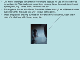 Our thriller challenges conventional conventions because we use an autistic boy as our protagonist, This challenges conventions because its not the usual stereotype of a protagonist, e.g. James Bond, Jason Bourne, etc. This suggests that we are different from other thrillers although we still know what our audience wants, this gives us a USP (unique selling point). These are pictures showing our lead roll they show how he is afraid, weak and in need of a lot of help with his day to day life.  