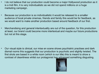 I do not believe that our production could become a major Hollywood production as it is a Indi film, it is very individualistic as we did not spend millions on a huge marketing campaign. Because our production is so individualistic it would be released to a smaller audience of local private cinemas, friends and family this would be for feedback, as we would want to make another production based around feedback of our first. Merchandising and general intertextuality are out of the question, for this production at least, our brand could become more intertextual and maybe our future productions but not at this stage. Our visual style is clinical, our mise en scene shows psychiatric practises and dark dismal rooms this suggests that our production is psychotic and slightly twisted. The first shots are based in a white room (which is our title) this is meant to show a contrast of cleanliness whilst our protagonist has witnessed something disgusting. 