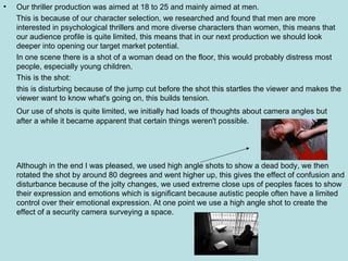 Our thriller production was aimed at 18 to 25 and mainly aimed at men. This is because of our character selection, we researched and found that men are more interested in psychological thrillers and more diverse characters than women, this means that our audience profile is quite limited, this means that in our next production we should look deeper into opening our target market potential. In one scene there is a shot of a woman dead on the floor, this would probably distress most people, especially young children. This is the shot: this is disturbing because of the jump cut before the shot this startles the viewer and makes the viewer want to know what's going on, this builds tension. Our use of shots is quite limited, we initially had loads of thoughts about camera angles but after a while it became apparent that certain things weren't possible. Although in the end I was pleased, we used high angle shots to show a dead body, we then rotated the shot by around 80 degrees and went higher up, this gives the effect of confusion and disturbance because of the jolty changes, we used extreme close ups of peoples faces to show their expression and emotions which is significant because autistic people often have a limited control over their emotional expression. At one point we use a high angle shot to create the effect of a security camera surveying a space. 