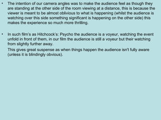 The intention of our camera angles was to make the audience feel as though they are standing at the other side of the room viewing at a distance, this is because the viewer is meant to be almost oblivious to what is happening (whilst the audience is watching over this side something significant is happening on the other side) this makes the experience so much more thrilling. In such film’s as Hitchcock’s: Psycho the audience is a voyeur, watching the event unfold in front of them, in our film the audience is still a voyeur but their watching from slightly further away. This gives great suspense as when things happen the audience isn't fully aware (unless it is blindingly obvious). 