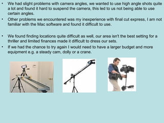 We had slight problems with camera angles, we wanted to use high angle shots quite a lot and found it hard to suspend the camera, this led to us not being able to use certain angles. Other problems we encountered was my inexperience with final cut express, I am not familiar with the Mac software and found it difficult to use. We found finding locations quite difficult as well, our area isn't the best setting for a thriller and limited finances made it difficult to dress our sets. If we had the chance to try again I would need to have a larger budget and more equipment e.g. a steady cam, dolly or a crane. 