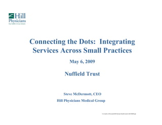 Connecting the Dots: Integrating
 Services Across Small Practices
               May 6, 2009

            Nuffield Trust


            Steve McDermott, CEO
        Hill Physicians Medical Group
               y                    p


                                   G:CorpSvcAPowerpntSMNational Health System GB 050609.ppt
 