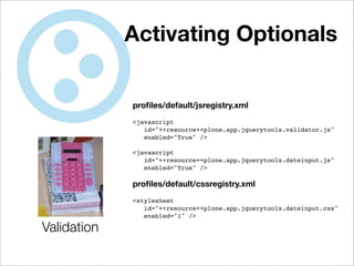 Activating Optionals


             proﬁles/default/jsregistry.xml
             <javascript
                id="++resource++plone.app.jquerytools.validator.js"
                enabled="True" />

             <javascript
                id="++resource++plone.app.jquerytools.dateinput.js"
                enabled="True" />

             proﬁles/default/cssregistry.xml
             <stylesheet
                id="++resource++plone.app.jquerytools.dateinput.css"
                enabled="1" />

Validation
 