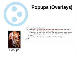 Popups (Overlays)



         <div class="photoAlbumEntry">
           <a href="http://anon:8080/p1/gallery/chapel/view" title="">
             <span class="photoAlbumEntryWrapper">
                <img src="http://anon:8080/p1/gallery/chapel/image_thumb"
                     alt="Chapel" title="" height="128" width="95" />
             </span>
             <span class="photoAlbumEntryTitle">Chapel</span>
           </a>
         </div>




Popups
 