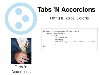 Tabs ’N Accordions
                    Fixing a Typical Gotcha


              $('#portal-column-two dl.portlet')
                  .each(function() {
                      $(this)
                         .children('dd')
                         .wrapAll(
                         '<dd class="portletContent"><dl /></dd>'
                         );
              });




 Tabs ‘n
Accordions
 