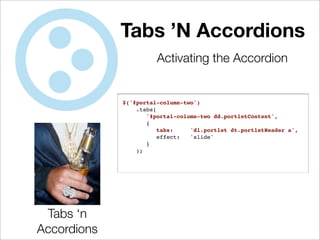 Tabs ’N Accordions
                       Activating the Accordion


             $('#portal-column-two')
                 .tabs(
                    '#portal-column-two dd.portletContent',
                    {
                        tabs:    'dl.portlet dt.portletHeader a',
                        effect:  'slide'
                    }
                 );




 Tabs ‘n
Accordions
 