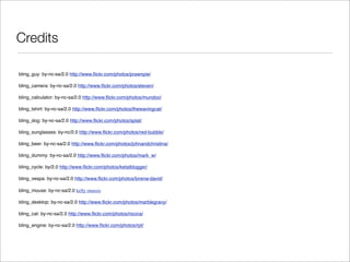 Credits

bling_guy: by-nc-sa/2.0 http://www.ﬂickr.com/photos/prawnpie/

bling_camera: by-nc-sa/2.0 http://www.ﬂickr.com/photos/eleven/

bling_calculator: by-nc-sa/2.0 http://www.ﬂickr.com/photos/mundoo/

bling_tshirt: by-nc-sa/2.0 http://www.ﬂickr.com/photos/thewavingcat/

bling_dog: by-nc-sa/2.0 http://www.ﬂickr.com/photos/splat/

bling_sunglasses: by-nc/2.0 http://www.ﬂickr.com/photos/red-bubble/

bling_beer: by-nc-sa/2.0 http://www.ﬂickr.com/photos/johnandchristina/

bling_dummy: by-nc-sa/2.0 http://www.ﬂickr.com/photos/mark_w/

bling_cycle: by/2.0 http://www.ﬂickr.com/photos/ketaiblogger/

bling_vespa: by-nc-sa/2.0 http://www.ﬂickr.com/photos/lorena-david/

bling_mouse: by-nc-sa/2.0 kelly onassis

bling_desktop: by-nc-sa/2.0 http://www.ﬂickr.com/photos/marblegravy/

bling_cat: by-nc-sa/2.0 http://www.ﬂickr.com/photos/nicora/

bling_engine: by-nc-sa/2.0 http://www.ﬂickr.com/photos/rpt/
 