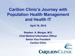 1
Carilion Clinic’s Journey with
Population Health Management
and Health IT
April 16, 2014
Stephen A. Morgan, M.D.
Chief Medical Information Officer
Senior Vice President
Carilion Clinic
 