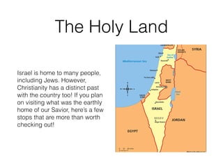 The Holy Land
Israel is home to many people,
including Jews. However,
Christianity has a distinct past
with the country too! If you plan
on visiting what was the earthly
home of our Savior, here’s a few
stops that are more than worth
checking out!
 