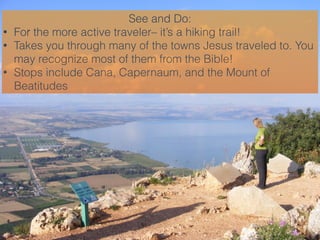 See and Do:
• For the more active traveler– it’s a hiking trail!
• Takes you through many of the towns Jesus traveled to. ...