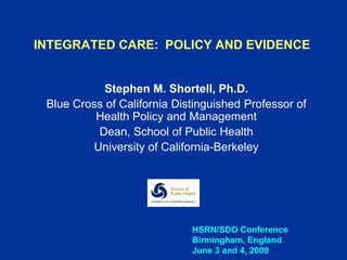 INTEGRATED CARE: POLICY AND EVIDENCE


            Stephen M. Shortell, Ph.D.
 Blue Cross of California Distinguished Professor of
          Health Policy and Management
          Dean, School of Public Health
         University of California-Berkeley




                             HSRN/SDO Conference
                             Birmingham, England
                             June 3 and 4, 2009
 