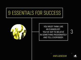 9 ESSENTIALS FOR SUCCESS
YOU MUST THINK LIKE
AN EVANGELIST.
YOU’VE GOT TO BELIEVE
IN SOMETHING PASSIONATELY
AND TELL EVERY...