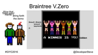 @DeveloperSteve@DeveloperSteve#GIYC2016
Braintree V.Zero
<script src="https://js.braintreegateway.com/v2/braintree.js"></script>
<script>
braintree.setup("<?php echo $token;?>", 'dropin', {
container: 'checkout'
});
</script>
Bring forth
the demo
Wow that
meme
$result = Braintree_Transaction::sale(array(
'amount' => 123.45,
'paymentMethodNonce' => $_POST['nonce'],
));
Totes easy!
Hey im hidden
 