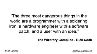 @DeveloperSteve@DeveloperSteve#GIYC2016
“The three most dangerous things in the
world are a programmer with a soldering
iron, a hardware engineer with a software
patch, and a user with an idea.”
The Wizardry Compiled - Rick Cook
 