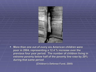 More than one out of every six American children were poor in 2004, representing a 12.4 % increase over the previous four year period.  The number of children living in extreme poverty below half of the poverty line rose by 20% during that same period  (Children’s Defense Fund, 2005)  