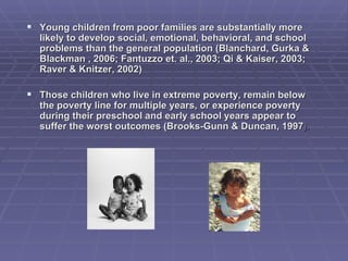 Young children from poor families are substantially more likely to develop social, emotional, behavioral, and school problems than the general population (Blanchard, Gurka & Blackman , 2006; Fantuzzo et. al., 2003; Qi & Kaiser, 2003; Raver & Knitzer, 2002)  Those children who live in extreme poverty, remain below the poverty line for multiple years, or experience poverty during their preschool and early school years appear to suffer the worst outcomes (Brooks-Gunn & Duncan, 1997 ).   