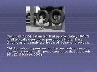 Campbell (1995)  estimated  that approximately 10-15% of all typically developing preschool children have  chronic mild to moderate  levels of  behavior problems.   Children who are poor are much more likely to develop behavior problems with prevalence rates that approach 30% (Qi & Kaiser, 2003). Center for Evidence Based Practice: Young Children with Challenging Behavior  www.challengingbehavior.org   
