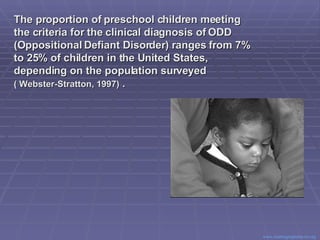 The proportion of preschool children meeting the criteria for the clinical diagnosis of ODD (Oppositional Defiant Disorder) ranges from 7% to 25% of children in the United States, depending on the population surveyed  ( Webster-Stratton, 1997)  . Center for Evidence Based Practice: Young Children with Challenging Behavior  www.challengingbehavior.org   