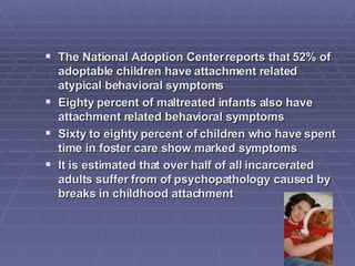 The National Adoption Center reports that 52% of adoptable children have attachment related atypical behavioral symptoms Eighty percent of maltreated infants also have attachment related behavioral symptoms Sixty to eighty percent of children who have spent time in foster care show marked symptoms It is estimated that over half of all incarcerated adults suffer from of psychopathology caused by breaks in childhood attachment 