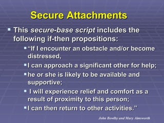 Secure Attachments   This  secure-base script  includes the following if-then propositions:  “ If I encounter an obstacle and/or become distressed,  I can approach a significant other for help;  he or she is likely to be available and supportive; I will experience relief and comfort as a result of proximity to this person;  I can then return to other activities.”   John Bowlby and Mary Aimsworth 