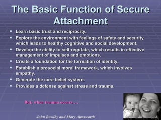 The Basic Function of Secure Attachment Learn basic trust and reciprocity. Explore the environment with feelings of safety and security which leads to healthy cognitive and social development. Develop the ability to self-regulate, which results in effective management of impulses and emotions. Create a foundation for the formation of identity. Establish a prosocial moral framework, which involves empathy. Generate the core belief system. Provides a defense against stress and trauma. But, when trauma occurs…. John Bowlby and Mary Aimsworth 