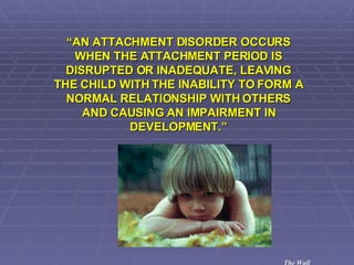“ AN ATTACHMENT DISORDER OCCURS WHEN THE ATTACHMENT PERIOD IS DISRUPTED OR INADEQUATE, LEAVING THE CHILD WITH THE INABILITY TO FORM A NORMAL RELATIONSHIP WITH OTHERS AND CAUSING AN IMPAIRMENT IN DEVELOPMENT.” The Wall 