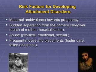 Risk Factors for Developing   Attachment Disorders. Maternal ambivalence towards pregnancy. Sudden separation from the primary caregiver (death of mother, hospitalization). Abuse (physical, emotional, sexual ). Frequent moves and placements (foster care, failed adoptions). 
