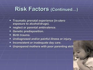 Risk Factors  (Continued…) Traumatic prenatal experience (in-utero exposure to alcohol/drugs).  neglect or parental ambivalence. Genetic predisposition. Birth trauma. Undiagnosed and/or painful illness or injury.  Inconsistent or inadequate day care. Unprepared mothers with poor parenting skills.  