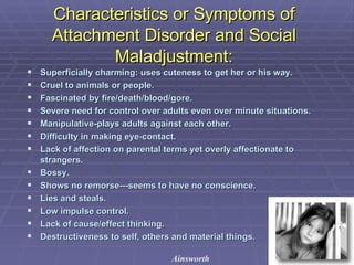 Characteristics or Symptoms of Attachment Disorder and Social Maladjustment: Superficially charming: uses cuteness to get her or his way. Cruel to animals or people. Fascinated by fire/death/blood/gore. Severe need for control over adults even over minute situations.  Manipulative-plays adults against each other. Difficulty in making eye-contact. Lack of affection on parental terms yet overly affectionate to strangers. Bossy. Shows no remorse---seems to have no conscience. Lies and steals. Low impulse control. Lack of cause/effect thinking. Destructiveness to self, others and material things. Ainsworth 