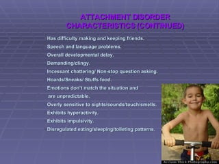 Has difficulty making and keeping friends. Speech and language problems. Overall developmental delay. Demanding/clingy. Incessant chattering/ Non-stop question asking. Hoards/Sneaks/ Stuffs food. Emotions don’t match the situation and  are unpredictable. Overly sensitive to sights/sounds/touch/smells. Exhibits hyperactivity. Exhibits impulsivity. Disregulated eating/sleeping/toileting patterns. ATTACHMENT DISORDER CHARACTERISTICS (CONTINUED) 