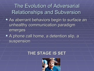 The Evolution of Adversarial Relationships and Subversion  As aberrant behaviors begin to surface an unhealthy communication paradigm emerges A phone call home, a detention slip, a suspension THE STAGE IS SET  