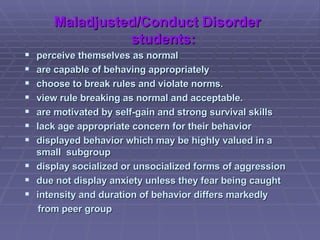 Maladjusted/Conduct Disorder students: perceive themselves as normal are capable of behaving appropriately choose to break rules and violate norms. view rule breaking as normal and acceptable. are motivated by self-gain and strong survival skills lack age appropriate concern for their behavior displayed behavior which may be highly valued in a small  subgroup display socialized or unsocialized forms of aggression due not display anxiety unless they fear being caught intensity and duration of behavior differs markedly  from peer group 