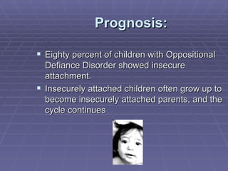 Prognosis: Eighty percent of children with Oppositional Defiance Disorder showed insecure attachment. Insecurely attached children often grow up to become insecurely attached parents, and the cycle continues 