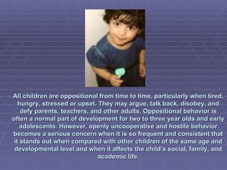 All children are oppositional from time to time, particularly when tired, hungry, stressed or upset. They may argue, talk back, disobey, and defy parents, teachers, and other adults. Oppositional behavior is often a normal part of development for two to three year olds and early adolescents. However, openly uncooperative and hostile behavior becomes a serious concern when it is so frequent and consistent that it stands out when compared with other children of the same age and developmental level and when it affects the child’s social, family, and academic life.   