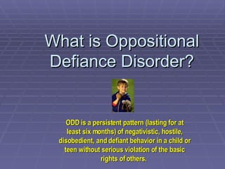 What is Oppositional Defiance Disorder? ODD is a persistent pattern (lasting for at least six months) of negativistic, hostile, disobedient, and defiant behavior in a child or teen without serious violation of the basic rights of others.   