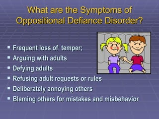 What are the Symptoms of Oppositional Defiance Disorder? Frequent loss of  temper;  Arguing with adults Defying adults  Refusing adult requests or rules Deliberately annoying others Blaming others for mistakes and misbehavior 