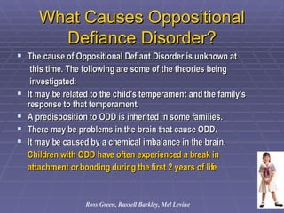 What Causes Oppositional Defiance Disorder? The cause of Oppositional Defiant Disorder is unknown at  this time. The following are some of the theories being  investigated:  It may be related to the child's temperament and the family's response to that temperament.  A predisposition to ODD is inherited in some families.  There may be problems in the brain that cause ODD.  It may be caused by a chemical imbalance in the brain.  Children with ODD have often experienced a break in  attachment or bonding during the first 2 years of life Ross Green, Russell Barkley, Mel Levine 