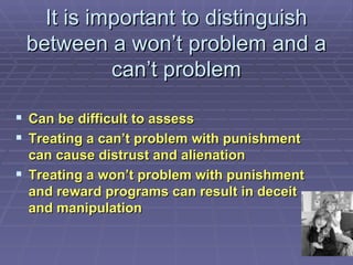 It is important to distinguish between a won’t problem and a can’t problem Can be difficult to assess Treating a can’t problem with punishment can cause distrust and alienation Treating a won’t problem with punishment and reward programs can result in deceit and manipulation 