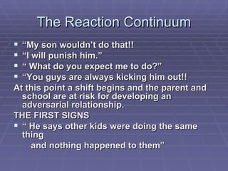 The Reaction Continuum “ My son wouldn’t do that!! “ I will punish him.” “  What do you expect me to do?” “ You guys are always kicking him out!! At this point a shift begins and the parent and school are at risk for developing an adversarial relationship. THE FIRST SIGNS “  He says other kids were doing the same thing  and nothing happened to them” 