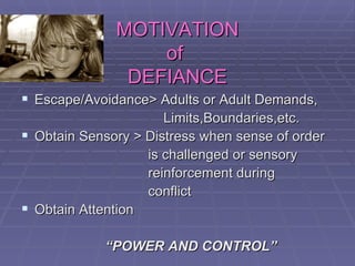 MOTIVATION of  DEFIANCE Escape/Avoidance> Adults or Adult Demands,  Limits,Boundaries,etc. Obtain Sensory > Distress when sense of order  is challenged or sensory  reinforcement during  conflict Obtain Attention  “ POWER AND CONTROL” 