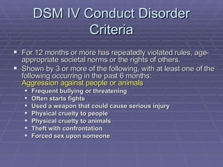 DSM IV Conduct Disorder Criteria For 12 months or more has repeatedly violated rules, age-appropriate societal norms or the rights of others. Shown by 3 or more of the following, with at least one of the following occurring in the past 6 months: Aggression against people or animals Frequent bullying or threatening Often starts fights Used a weapon that could cause serious injury Physical cruelty to people Physical cruelty to animals Theft with confrontation   Forced sex upon someone 