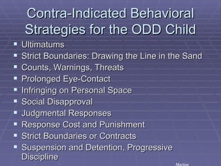 Contra-Indicated Behavioral Strategies for the ODD Child Ultimatums Strict Boundaries: Drawing the Line in the Sand Counts, Warnings, Threats Prolonged Eye-Contact Infringing on Personal Space Social Disapproval Judgmental Responses Response Cost and Punishment Strict Boundaries or Contracts Suspension and Detention, Progressive Discipline Marion 