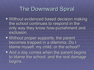 The Downward Spiral Without evidenced based decision making the school continues to respond in the only way they know how-punishment and exclusion. Without proper supports, the parent becomes trapped in a dilemma. Do I blame myself, my child, or the school? And a day comes when the parent begins to blame the school, and the real damage begins… 
