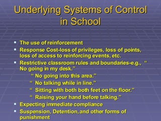 Underlying Systems of Control in School The use of reinforcement Response Cost-loss of privileges, loss of points, loss of access to reinforcing events, etc. Restrictive classroom rules and boundaries-e.g.,  “ No going in my desk.” “  No going into this area.” “  No talking while in line.” “  Sitting with both both feet on the floor.” “  Raising your hand before talking.” Expecting immediate compliance Suspension, Detention, and other forms of punishment 