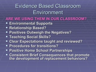 Evidence Based Classroom Environment ARE WE USING THEM IN OUR CLASSROOM? Environmental Supports Relationship Based? Positives Outweigh the Negatives? Teaching Social Skills? Clear Expectations taught and reviewed? Procedures for transitions? Positive Home School Partnerships Consistent Brief Consequences that promote the development of replacement behaviors? 