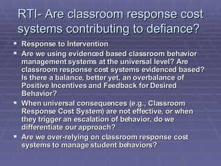 RTI- Are classroom response cost systems contributing to defiance?  Response to Intervention Are we using evidenced based classroom behavior management systems at the universal level? Are classroom response cost systems evidenced based? Is there a balance, better yet, an overbalance of Positive Incentives and Feedback for Desired Behavior? When universal consequences (e.g., Classroom Response Cost System) are not effective, or when they trigger an escalation of behavior, do we differentiate our approach? Are we over-relying on classroom response cost systems to manage student behaviors? 