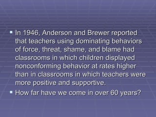In 1946, Anderson and Brewer reported that teachers using dominating behaviors of force, threat, shame, and blame had classrooms in which children displayed nonconforming behavior at rates higher than in classrooms in which teachers were more positive and supportive.  How far have we come in over 60 years?  