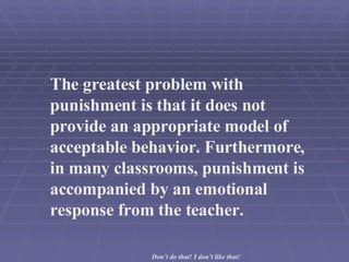 The greatest problem with punishment is that it does not provide an appropriate model of acceptable behavior. Furthermore, in many classrooms, punishment is accompanied by an emotional response from the teacher.  Don’t do that! I don’t like that! 