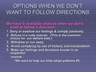 OPTIONS WHEN WE DON’T WANT TO FOLLOW DIRECTIONS We have 5 available choices when we don't want to follow a direction:   1. Deny or swallow our feelings & comply passively.  2.  Refuse in a rude manner.  (This is the common choice for  our defiant kids.)  3.  Withdraw or run away.  4.  Avoid complying by use of trickery and manipulation.  5.  Make our feelings and decisions known in an respectful  manner.  *We want to help our kids adopt patterns #5.  